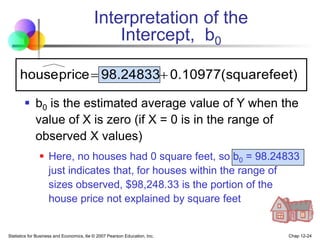 Statistics for Business and Economics, 6e © 2007 Pearson Education, Inc. Chap 12-24
Interpretation of the
Intercept, b0
 b0 is the estimated average value of Y when the
value of X is zero (if X = 0 is in the range of
observed X values)
 Here, no houses had 0 square feet, so b0 = 98.24833
just indicates that, for houses within the range of
sizes observed, $98,248.33 is the portion of the
house price not explained by square feet
feet)
(square
0.10977
98.24833
price
house 

 