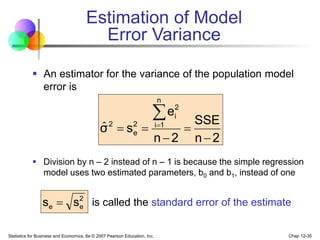 Statistics for Business and Economics, 6e © 2007 Pearson Education, Inc. Chap 12-35
Estimation of Model
Error Variance
 An estimator for the variance of the population model
error is
 Division by n – 2 instead of n – 1 is because the simple regression
model uses two estimated parameters, b0 and b1, instead of one
is called the standard error of the estimate
2
n
SSE
2
n
e
s
σ
n
1
i
2
i
2
e
2







ˆ
2
e
e s
s 
 