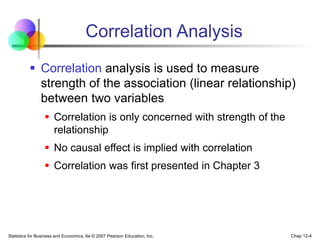 Statistics for Business and Economics, 6e © 2007 Pearson Education, Inc. Chap 12-4
Correlation Analysis
 Correlation analysis is used to measure
strength of the association (linear relationship)
between two variables
 Correlation is only concerned with strength of the
relationship
 No causal effect is implied with correlation
 Correlation was first presented in Chapter 3
 