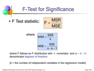 Statistics for Business and Economics, 6e © 2007 Pearson Education, Inc. Chap 12-48
F-Test for Significance
 F Test statistic:
where
MSE
MSR
F 
1
k
n
SSE
MSE
k
SSR
MSR




where F follows an F distribution with k numerator and (n – k - 1)
denominator degrees of freedom
(k = the number of independent variables in the regression model)
 
