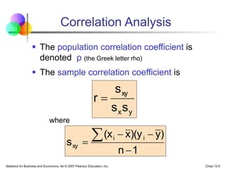 Statistics for Business and Economics, 6e © 2007 Pearson Education, Inc. Chap 12-5
Correlation Analysis
 The population correlation coefficient is
denoted ρ (the Greek letter rho)
 The sample correlation coefficient is
y
x
xy
s
s
s
r 
1
n
)
y
)(y
x
(x
s i
i
xy





where
 