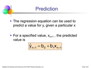 Statistics for Business and Economics, 6e © 2007 Pearson Education, Inc. Chap 12-51
Prediction
 The regression equation can be used to
predict a value for y, given a particular x
 For a specified value, xn+1 , the predicted
value is
1
n
1
0
1
n x
b
b
y 
 

ˆ
 
