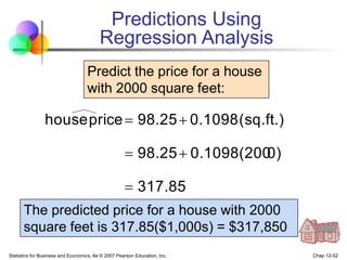 Statistics for Business and Economics, 6e © 2007 Pearson Education, Inc. Chap 12-52
317.85
0)
0.1098(200
98.25
(sq.ft.)
0.1098
98.25
price
house





Predict the price for a house
with 2000 square feet:
The predicted price for a house with 2000
square feet is 317.85($1,000s) = $317,850
Predictions Using
Regression Analysis
 