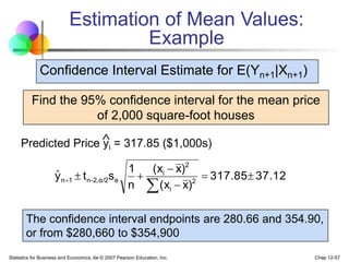 Statistics for Business and Economics, 6e © 2007 Pearson Education, Inc. Chap 12-57
Estimation of Mean Values:
Example
Find the 95% confidence interval for the mean price
of 2,000 square-foot houses
Predicted Price yi = 317.85 ($1,000s)

Confidence Interval Estimate for E(Yn+1|Xn+1)
37.12
317.85
)
x
(x
)
x
(x
n
1
s
t
y 2
i
2
i
e
α/2
2,
-
n
1
n 







ˆ
The confidence interval endpoints are 280.66 and 354.90,
or from $280,660 to $354,900
 
