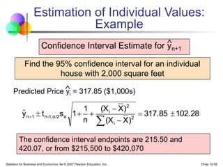 Statistics for Business and Economics, 6e © 2007 Pearson Education, Inc. Chap 12-58
Estimation of Individual Values:
Example
Find the 95% confidence interval for an individual
house with 2,000 square feet
Predicted Price yi = 317.85 ($1,000s)

Confidence Interval Estimate for yn+1
102.28
317.85
)
X
(X
)
X
(X
n
1
1
s
t
y 2
i
2
i
e
α/2
1,
-
n
1
n 








ˆ
The confidence interval endpoints are 215.50 and
420.07, or from $215,500 to $420,070

 