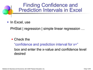 Statistics for Business and Economics, 6e © 2007 Pearson Education, Inc. Chap 12-59
Finding Confidence and
Prediction Intervals in Excel
 In Excel, use
PHStat | regression | simple linear regression …
 Check the
“confidence and prediction interval for x=”
box and enter the x-value and confidence level
desired
 
