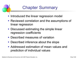 Statistics for Business and Economics, 6e © 2007 Pearson Education, Inc. Chap 12-62
Chapter Summary
 Introduced the linear regression model
 Reviewed correlation and the assumptions of
linear regression
 Discussed estimating the simple linear
regression coefficients
 Described measures of variation
 Described inference about the slope
 Addressed estimation of mean values and
prediction of individual values
 