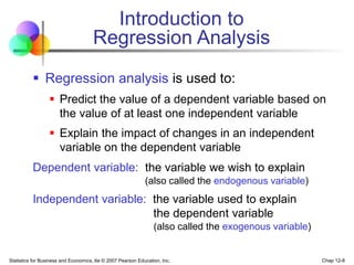 Statistics for Business and Economics, 6e © 2007 Pearson Education, Inc. Chap 12-8
Introduction to
Regression Analysis
 Regression analysis is used to:
 Predict the value of a dependent variable based on
the value of at least one independent variable
 Explain the impact of changes in an independent
variable on the dependent variable
Dependent variable: the variable we wish to explain
(also called the endogenous variable)
Independent variable: the variable used to explain
the dependent variable
(also called the exogenous variable)
 