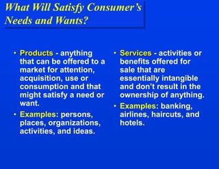 What Will Satisfy Consumer’s
Needs and Wants?
• Products - anything
that can be offered to a
market for attention,
acquisition, use or
consumption and that
might satisfy a need or
want.
• Examples: persons,
places, organizations,
activities, and ideas.
• Services - activities or
benefits offered for
sale that are
essentially intangible
and don’t result in the
ownership of anything.
• Examples: banking,
airlines, haircuts, and
hotels.
 