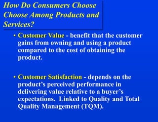 How Do Consumers Choose
Choose Among Products and
Services?
• Customer Value - benefit that the customer
gains from owning and using a product
compared to the cost of obtaining the
product.
• Customer Satisfaction - depends on the
product’s perceived performance in
delivering value relative to a buyer’s
expectations. Linked to Quality and Total
Quality Management (TQM).
 