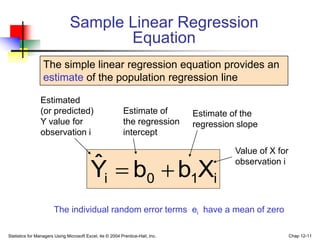 Statistics for Managers Using Microsoft Excel, 4e © 2004 Prentice-Hall, Inc. Chap 12-11
i
1
0
i X
b
b
Ŷ 

The simple linear regression equation provides an
estimate of the population regression line
Sample Linear Regression
Equation
Estimate of
the regression
intercept
Estimate of the
regression slope
Estimated
(or predicted)
Y value for
observation i
Value of X for
observation i
The individual random error terms ei have a mean of zero
 