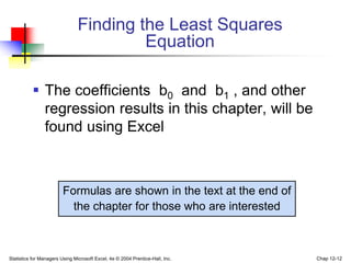 Statistics for Managers Using Microsoft Excel, 4e © 2004 Prentice-Hall, Inc. Chap 12-12
Finding the Least Squares
Equation
 The coefficients b0 and b1 , and other
regression results in this chapter, will be
found using Excel
Formulas are shown in the text at the end of
the chapter for those who are interested
 