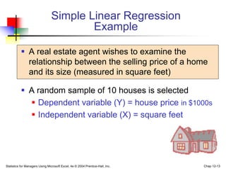 Statistics for Managers Using Microsoft Excel, 4e © 2004 Prentice-Hall, Inc. Chap 12-13
Simple Linear Regression
Example
 A real estate agent wishes to examine the
relationship between the selling price of a home
and its size (measured in square feet)
 A random sample of 10 houses is selected
 Dependent variable (Y) = house price in $1000s
 Independent variable (X) = square feet
 