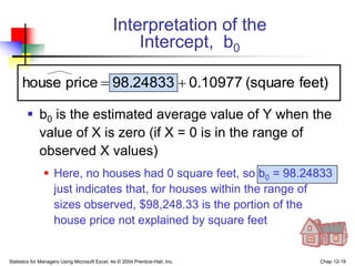 Statistics for Managers Using Microsoft Excel, 4e © 2004 Prentice-Hall, Inc. Chap 12-19
Interpretation of the
Intercept, b0
 b0 is the estimated average value of Y when the
value of X is zero (if X = 0 is in the range of
observed X values)
 Here, no houses had 0 square feet, so b0 = 98.24833
just indicates that, for houses within the range of
sizes observed, $98,248.33 is the portion of the
house price not explained by square feet
feet)
(square
0.10977
98.24833
price
house 

 