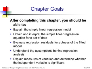 Statistics for Managers Using Microsoft Excel, 4e © 2004 Prentice-Hall, Inc. Chap 12-2
Chapter Goals
After completing this chapter, you should be
able to:
 Explain the simple linear regression model
 Obtain and interpret the simple linear regression
equation for a set of data
 Evaluate regression residuals for aptness of the fitted
model
 Understand the assumptions behind regression
analysis
 Explain measures of variation and determine whether
the independent variable is significant
 