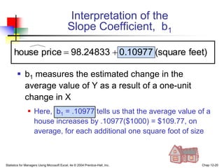 Statistics for Managers Using Microsoft Excel, 4e © 2004 Prentice-Hall, Inc. Chap 12-20
 b1 measures the estimated change in the
average value of Y as a result of a one-unit
change in X
 Here, b1 = .10977 tells us that the average value of a
house increases by .10977($1000) = $109.77, on
average, for each additional one square foot of size
Interpretation of the
Slope Coefficient, b1
feet)
(square
0.10977
98.24833
price
house 

 