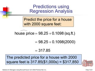 Statistics for Managers Using Microsoft Excel, 4e © 2004 Prentice-Hall, Inc. Chap 12-21
317.85
0)
0.1098(200
98.25
(sq.ft.)
0.1098
98.25
price
house





Predict the price for a house
with 2000 square feet:
The predicted price for a house with 2000
square feet is 317.85($1,000s) = $317,850
Predictions using
Regression Analysis
 