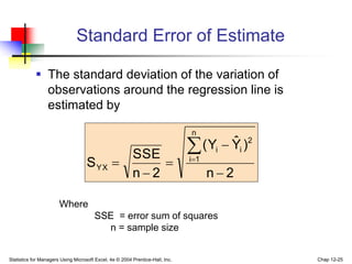 Statistics for Managers Using Microsoft Excel, 4e © 2004 Prentice-Hall, Inc. Chap 12-25
Standard Error of Estimate
 The standard deviation of the variation of
observations around the regression line is
estimated by
2
n
)
Ŷ
Y
(
2
n
SSE
S
n
1
i
2
i
i
YX







Where
SSE = error sum of squares
n = sample size
 