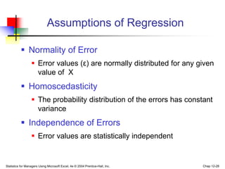 Statistics for Managers Using Microsoft Excel, 4e © 2004 Prentice-Hall, Inc. Chap 12-28
Assumptions of Regression
 Normality of Error
 Error values (ε) are normally distributed for any given
value of X
 Homoscedasticity
 The probability distribution of the errors has constant
variance
 Independence of Errors
 Error values are statistically independent
 