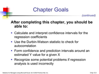 Statistics for Managers Using Microsoft Excel, 4e © 2004 Prentice-Hall, Inc. Chap 12-3
Chapter Goals
After completing this chapter, you should be
able to:
 Calculate and interpret confidence intervals for the
regression coefficients
 Use the Durbin-Watson statistic to check for
autocorrelation
 Form confidence and prediction intervals around an
estimated Y value for a given X
 Recognize some potential problems if regression
analysis is used incorrectly
(continued)
 