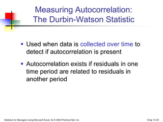 Statistics for Managers Using Microsoft Excel, 4e © 2004 Prentice-Hall, Inc. Chap 12-33
 Used when data is collected over time to
detect if autocorrelation is present
 Autocorrelation exists if residuals in one
time period are related to residuals in
another period
Measuring Autocorrelation:
The Durbin-Watson Statistic
 