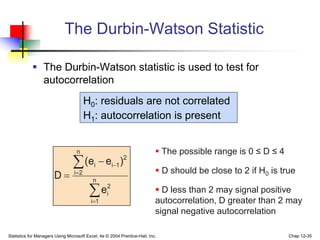 Statistics for Managers Using Microsoft Excel, 4e © 2004 Prentice-Hall, Inc. Chap 12-35
The Durbin-Watson Statistic






 n
1
i
2
i
n
2
i
2
1
i
i
e
)
e
e
(
D
 The possible range is 0 ≤ D ≤ 4
 D should be close to 2 if H0 is true
 D less than 2 may signal positive
autocorrelation, D greater than 2 may
signal negative autocorrelation
 The Durbin-Watson statistic is used to test for
autocorrelation
H0: residuals are not correlated
H1: autocorrelation is present
 