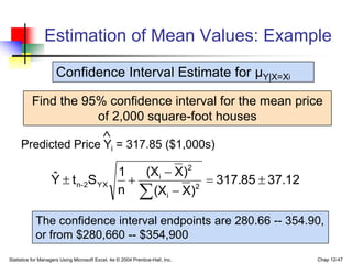 Statistics for Managers Using Microsoft Excel, 4e © 2004 Prentice-Hall, Inc. Chap 12-47
Estimation of Mean Values: Example
Find the 95% confidence interval for the mean price
of 2,000 square-foot houses
Predicted Price Yi = 317.85 ($1,000s)

Confidence Interval Estimate for μY|X=Xi
37.12
317.85
)
X
(X
)
X
(X
n
1
S
t
Ŷ 2
i
2
i
YX
2
-
n 






The confidence interval endpoints are 280.66 -- 354.90,
or from $280,660 -- $354,900
 