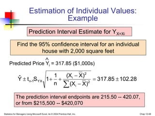 Statistics for Managers Using Microsoft Excel, 4e © 2004 Prentice-Hall, Inc. Chap 12-48
Estimation of Individual Values:
Example
Find the 95% confidence interval for an individual
house with 2,000 square feet
Predicted Price Yi = 317.85 ($1,000s)

Prediction Interval Estimate for YX=Xi
102.28
317.85
)
X
(X
)
X
(X
n
1
1
S
t
Ŷ 2
i
2
i
YX
1
-
n 







The prediction interval endpoints are 215.50 -- 420.07,
or from $215,500 -- $420,070
 