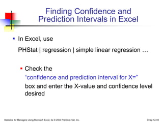 Statistics for Managers Using Microsoft Excel, 4e © 2004 Prentice-Hall, Inc. Chap 12-49
Finding Confidence and
Prediction Intervals in Excel
 In Excel, use
PHStat | regression | simple linear regression …
 Check the
“confidence and prediction interval for X=”
box and enter the X-value and confidence level
desired
 