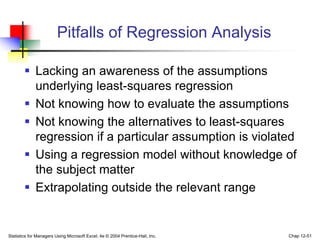 Statistics for Managers Using Microsoft Excel, 4e © 2004 Prentice-Hall, Inc. Chap 12-51
Pitfalls of Regression Analysis
 Lacking an awareness of the assumptions
underlying least-squares regression
 Not knowing how to evaluate the assumptions
 Not knowing the alternatives to least-squares
regression if a particular assumption is violated
 Using a regression model without knowledge of
the subject matter
 Extrapolating outside the relevant range
 