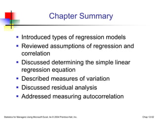 Statistics for Managers Using Microsoft Excel, 4e © 2004 Prentice-Hall, Inc. Chap 12-52
Chapter Summary
 Introduced types of regression models
 Reviewed assumptions of regression and
correlation
 Discussed determining the simple linear
regression equation
 Described measures of variation
 Discussed residual analysis
 Addressed measuring autocorrelation
 
