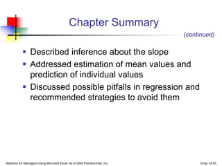 Statistics for Managers Using Microsoft Excel, 4e © 2004 Prentice-Hall, Inc. Chap 12-53
Chapter Summary
 Described inference about the slope
 Addressed estimation of mean values and
prediction of individual values
 Discussed possible pitfalls in regression and
recommended strategies to avoid them
(continued)
 