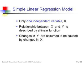 Statistics for Managers Using Microsoft Excel, 4e © 2004 Prentice-Hall, Inc. Chap 12-6
Simple Linear Regression Model
 Only one independent variable, X
 Relationship between X and Y is
described by a linear function
 Changes in Y are assumed to be caused
by changes in X
 