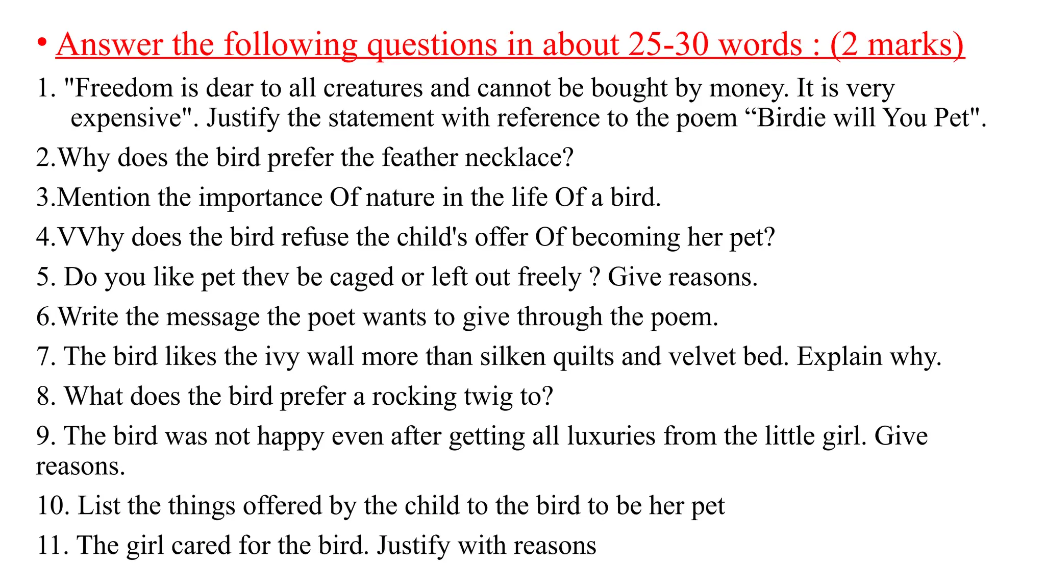 • Answer the following questions in about 25-30 words : (2 marks)
1. "Freedom is dear to all creatures and cannot be bought by money. It is very
expensive". Justify the statement with reference to the poem “Birdie will You Pet".
2.Why does the bird prefer the feather necklace?
3.Mention the importance Of nature in the life Of a bird.
4.VVhy does the bird refuse the child's offer Of becoming her pet?
5. Do you like pet thev be caged or left out freely ? Give reasons.
6.Write the message the poet wants to give through the poem.
7. The bird likes the ivy wall more than silken quilts and velvet bed. Explain why.
8. What does the bird prefer a rocking twig to?
9. The bird was not happy even after getting all luxuries from the little girl. Give
reasons.
10. List the things offered by the child to the bird to be her pet
11. The girl cared for the bird. Justify with reasons
 