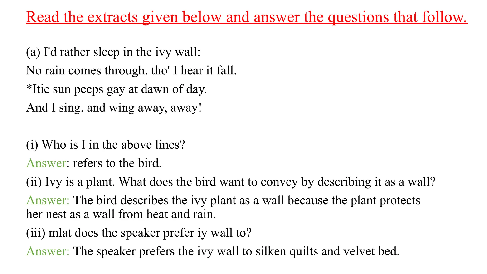 Read the extracts given below and answer the questions that follow.
(a) I'd rather sleep in the ivy wall:
No rain comes through. tho' I hear it fall.
*Itie sun peeps gay at dawn of day.
And I sing. and wing away, away!
(i) Who is I in the above lines?
Answer: refers to the bird.
(ii) Ivy is a plant. What does the bird want to convey by describing it as a wall?
Answer: The bird describes the ivy plant as a wall because the plant protects
her nest as a wall from heat and rain.
(iii) mlat does the speaker prefer iy wall to?
Answer: The speaker prefers the ivy wall to silken quilts and velvet bed.
 