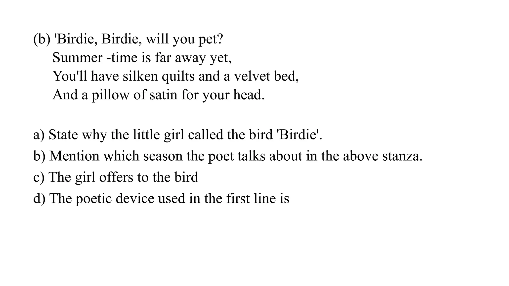 (b) 'Birdie, Birdie, will you pet?
Summer -time is far away yet,
You'll have silken quilts and a velvet bed,
And a pillow of satin for your head.
a) State why the little girl called the bird 'Birdie'.
b) Mention which season the poet talks about in the above stanza.
c) The girl offers to the bird
d) The poetic device used in the first line is
 