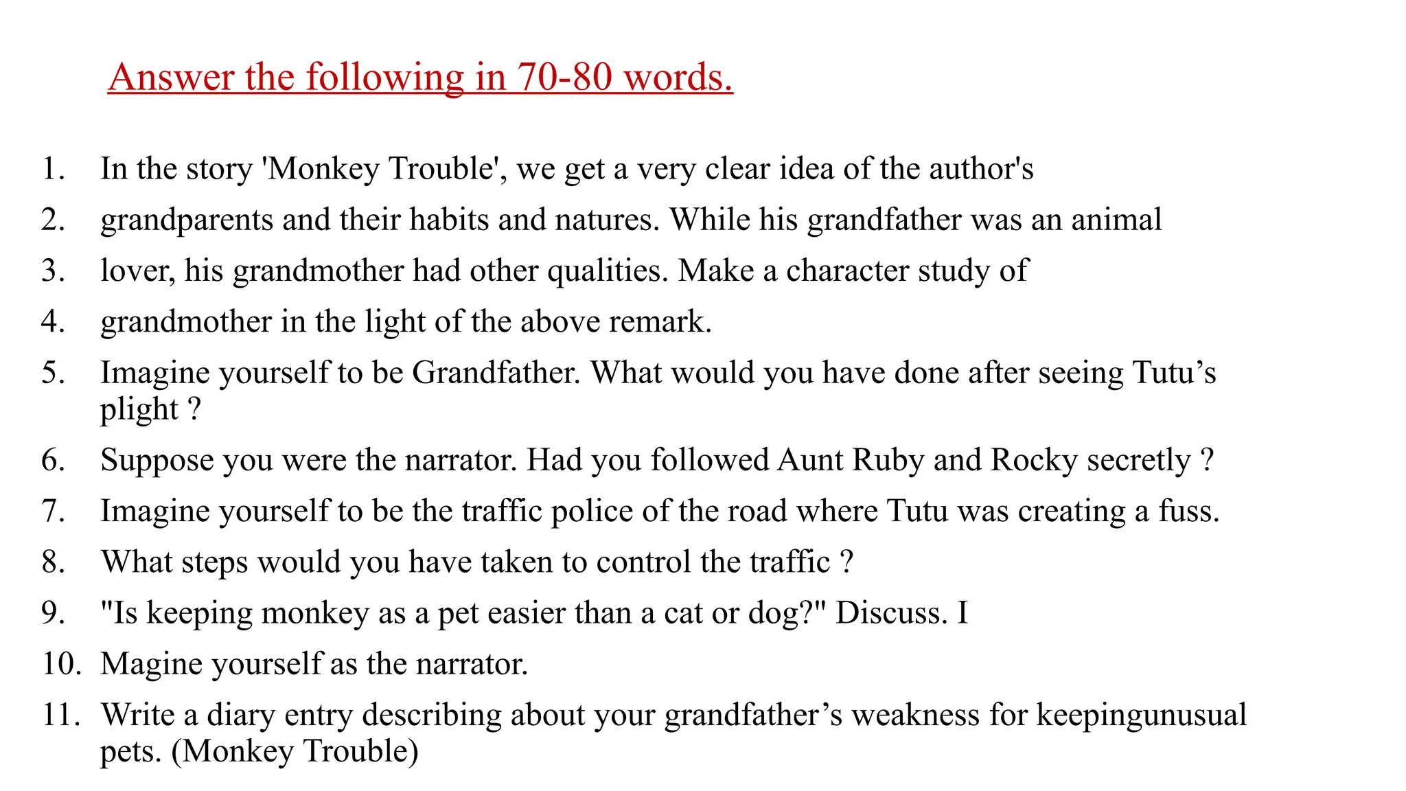 Answer the following in 70-80 words.
1. In the story 'Monkey Trouble', we get a very clear idea of the author's
2. grandparents and their habits and natures. While his grandfather was an animal
3. lover, his grandmother had other qualities. Make a character study of
4. grandmother in the light of the above remark.
5. Imagine yourself to be Grandfather. What would you have done after seeing Tutu’s
plight ?
6. Suppose you were the narrator. Had you followed Aunt Ruby and Rocky secretly ?
7. Imagine yourself to be the traffic police of the road where Tutu was creating a fuss.
8. What steps would you have taken to control the traffic ?
9. "Is keeping monkey as a pet easier than a cat or dog?" Discuss. I
10. Magine yourself as the narrator.
11. Write a diary entry describing about your grandfather’s weakness for keepingunusual
pets. (Monkey Trouble)
 