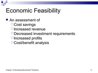 Chapter 12 Developing Business/IT Solutions 11
Economic Feasibility
 An assessment of
Cost savings
Increased revenue
Decreased investment requirements
Increased profits
Cost/benefit analysis
 