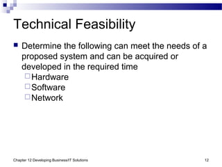 Chapter 12 Developing Business/IT Solutions 12
Technical Feasibility
 Determine the following can meet the needs of a
proposed system and can be acquired or
developed in the required time
Hardware
Software
Network
 