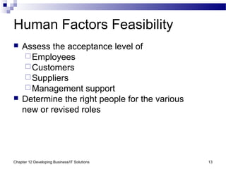 Chapter 12 Developing Business/IT Solutions 13
Human Factors Feasibility
 Assess the acceptance level of
Employees
Customers
Suppliers
Management support
 Determine the right people for the various
new or revised roles
 
