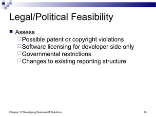 Chapter 12 Developing Business/IT Solutions 14
Legal/Political Feasibility
 Assess
Possible patent or copyright violations
Software licensing for developer side only
Governmental restrictions
Changes to existing reporting structure
 