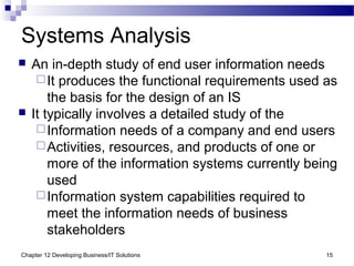 Chapter 12 Developing Business/IT Solutions 15
Systems Analysis
 An in-depth study of end user information needs
It produces the functional requirements used as
the basis for the design of an IS
 It typically involves a detailed study of the
Information needs of a company and end users
Activities, resources, and products of one or
more of the information systems currently being
used
Information system capabilities required to
meet the information needs of business
stakeholders
 