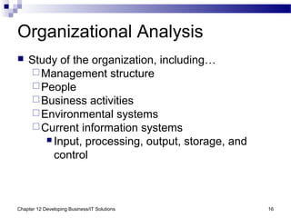 Chapter 12 Developing Business/IT Solutions 16
Organizational Analysis
 Study of the organization, including…
Management structure
People
Business activities
Environmental systems
Current information systems
 Input, processing, output, storage, and
control
 