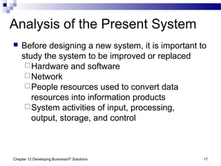 Chapter 12 Developing Business/IT Solutions 17
Analysis of the Present System
 Before designing a new system, it is important to
study the system to be improved or replaced
Hardware and software
Network
People resources used to convert data
resources into information products
System activities of input, processing,
output, storage, and control
 
