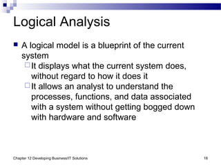 Chapter 12 Developing Business/IT Solutions 18
Logical Analysis
 A logical model is a blueprint of the current
system
It displays what the current system does,
without regard to how it does it
It allows an analyst to understand the
processes, functions, and data associated
with a system without getting bogged down
with hardware and software
 
