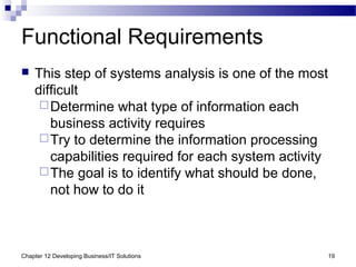Chapter 12 Developing Business/IT Solutions 19
Functional Requirements
 This step of systems analysis is one of the most
difficult
Determine what type of information each
business activity requires
Try to determine the information processing
capabilities required for each system activity
The goal is to identify what should be done,
not how to do it
 