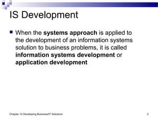 Chapter 12 Developing Business/IT Solutions 2
IS Development
 When the systems approach is applied to
the development of an information systems
solution to business problems, it is called
information systems development or
application development
 