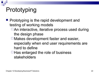 Chapter 12 Developing Business/IT Solutions 22
Prototyping
 Prototyping is the rapid development and
testing of working models
An interactive, iterative process used during
the design phase
Makes development faster and easier,
especially when end user requirements are
hard to define
Has enlarged the role of business
stakeholders
 