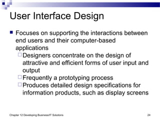 Chapter 12 Developing Business/IT Solutions 24
User Interface Design
 Focuses on supporting the interactions between
end users and their computer-based
applications
Designers concentrate on the design of
attractive and efficient forms of user input and
output
Frequently a prototyping process
Produces detailed design specifications for
information products, such as display screens
 