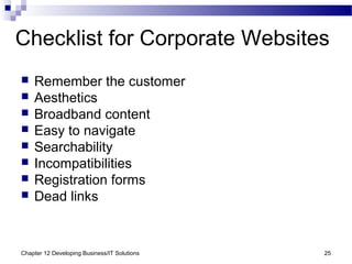 Chapter 12 Developing Business/IT Solutions 25
Checklist for Corporate Websites
 Remember the customer
 Aesthetics
 Broadband content
 Easy to navigate
 Searchability
 Incompatibilities
 Registration forms
 Dead links
 